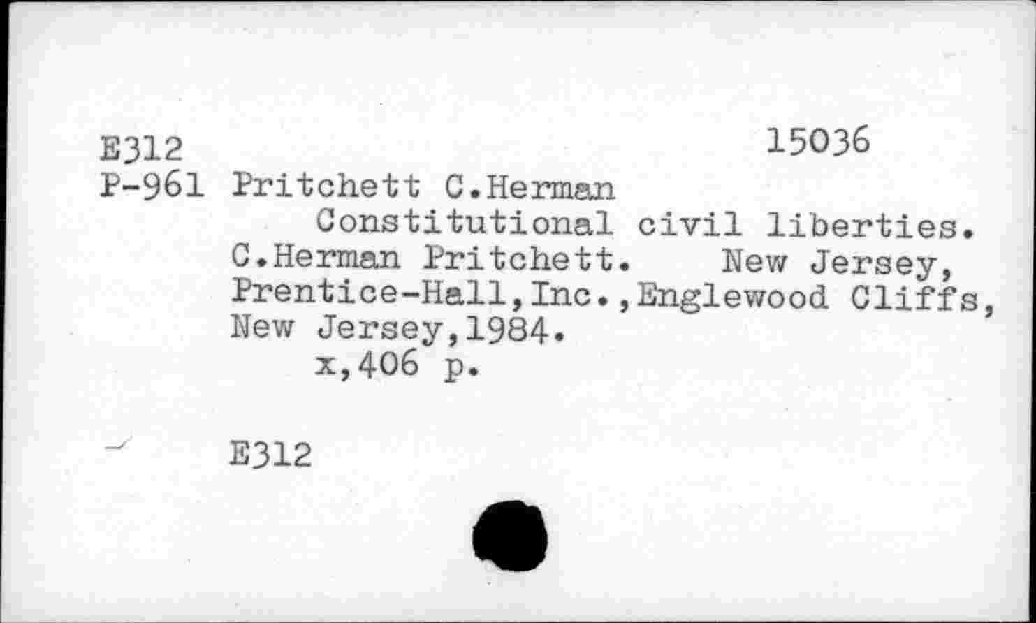 ﻿E312	15036
P-961 Pritchett C.Herman
Constitutional civil liberties.
C.Herman Pritchett. New Jersey, Prentice-Hall, Inc., Englewood. Cliffs, Nev*r Jersey, 1984» x,406 p.
E312